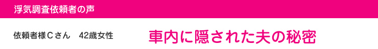 浮気調査依頼者の声　依頼者様Ｃさん　42歳女性　車内に隠された夫の秘密