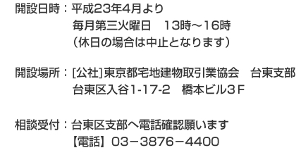 開設日時：平成23年4月より毎月第三火曜日　13時～16時（休日の場合は中止となります） 開設場所：[社]東京都宅地建物取引業協会　台東支部台東区入谷1-17-2　橋本ビル3Ｆ 相談受付：台東区支部へ電話確認願います【電話】03－3876－4400